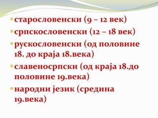 старословенски (9 – 12 век)
српскословенски (12 – 18 век)
рускословенски (од половине
18. до краја 18.века)
славеносрпски (од краја 18.до
половине 19.века)
народни језик (средина
19.века)
 