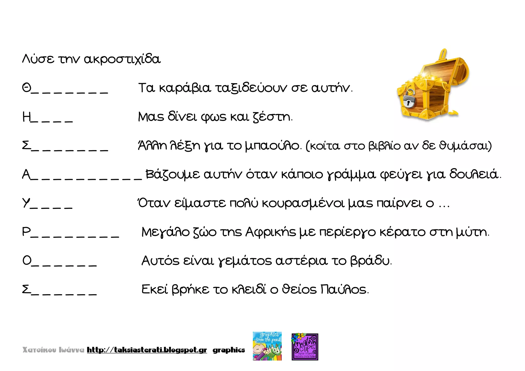 Λύσε την ακροστιχίδα
Θ_ _ _ _ _ _ _ Σα καράβια ταξιδεύουν σε αυτήν.
Η_ _ _ _ Μας δίνει φως και ζέστη.
΢_ _ _ _ _ _ _ Άλλη λέξη για το μπαούλο. (κοίτα στο βιβλίο αν δε θυμάσαι)
Α_ _ _ _ _ _ _ _ _ _ Βάζουμε αυτήν όταν κάποιο γράμμα φεύγει για δουλειά.
Τ_ _ _ _ Όταν είμαστε πολύ κουρασμένοι μας παίρνει ο …
Ρ_ _ _ _ _ _ _ _ Μεγάλο ζώο της Αφρικής με περίεργο κέρατο στη μύτη.
Ο_ _ _ _ _ _ Αυτός είναι γεμάτος αστέρια το βράδυ.
΢_ _ _ _ _ _ Εκεί βρήκε το κλειδί ο θείος Παύλος.
 