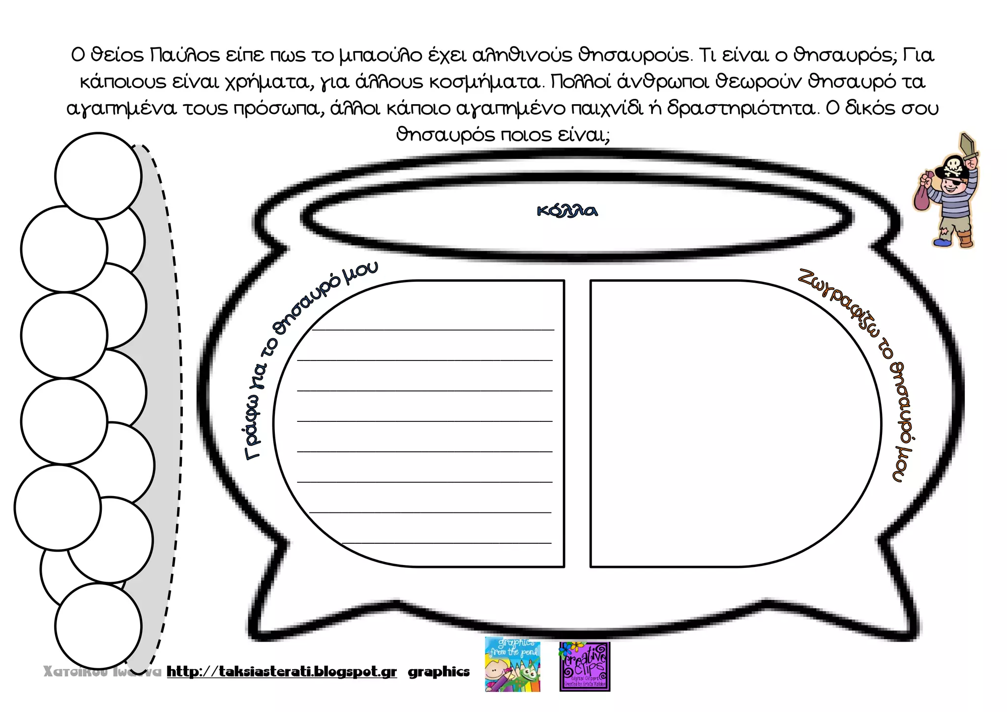 Ο θείος Παύλος είπε πως το μπαούλο έχει αληθινούς θησαυρούς. Σι είναι ο θησαυρός; Για
κάποιους είναι χρήματα, για άλλους κοσμήματα. Πολλοί άνθρωποι θεωρούν θησαυρό τα
αγαπημένα τους πρόσωπα, άλλοι κάποιο αγαπημένο παιχνίδι ή δραστηριότητα. Ο δικός σου
θησαυρός ποιος είναι;
_____________________________________
_______________________________________
_______________________________________
_______________________________________
_______________________________________
_______________________________________
_____________________________________
________________________________
 