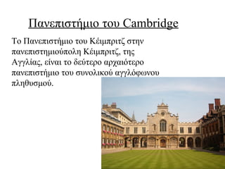 Πανεπιστήμιο του Cambridge
Το Πανεπιστήμιο του Κέιμπριτζ στην
πανεπιστημιούπολη Κέιμπριτζ, της
Αγγλίας, είναι το δεύτερο αρχαιότερο
πανεπιστήμιο του συνολικού αγγλόφωνου
πληθυσμού.
 