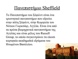 Πανεπιστήμιο Sheffield
Το Πανεπιστήμιο του Σέφιλντ είναι ένα
ερευνητικό πανεπιστήμιο που εδρεύει
στην πόλη Σέφιλντ, στην Κομητεία του
Νότιου Γιορκσάιρ, Αγγλία. Είναι ένα από
τα πρώτα βιομηχανικά πανεπιστήμια της
Αγγλίας και είναι μέλος του Russell
Group, το οποίο συγκεντρώνει τα είκοσι
κορυφαία ακαδημαϊκά ιδρύματα του
Ηνωμένου Βασιλείου.
 