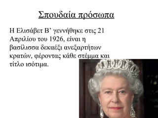 Σπουδαία πρόσωπα
Η Ελισάβετ Β’ γεννήθηκε στις 21
Απριλίου του 1926, είναι η
βασίλισσα δεκαέξι ανεξαρτήτων
κρατών, φέροντας κάθε στέμμα και
τίτλο ισότιμα.
 