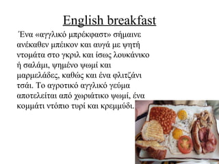 English breakfast
Ένα «αγγλικό μπρέκφαστ» σήμαινε
ανέκαθεν μπέικον και αυγά με ψητή
ντομάτα στο γκριλ και ίσως λουκάνικο
ή σαλάμι, ψημένο ψωμί και
μαρμελάδες, καθώς και ένα φλιτζάνι
τσάι. Το αγροτικό αγγλικό γεύμα
αποτελείται από χωριάτικο ψωμί, ένα
κομμάτι ντόπιο τυρί και κρεμμύδι.
 