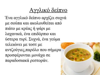 Αγγλικό δείπνο
Ένα αγγλικό δείπνο αρχίζει συχνά
με σούπα και ακολουθείται από
πιάτο με κρέας ή ψάρι με
λαχανικά, ένα επιδόρπιο και
ύστερα τυρί. Συχνά, ένα γεύμα
τελειώνει με τοστ με
αντζούγιες,παρόλο που σήμερα
προσφέρονται μονάχα σε
παραδοσιακά ρεστοράν.
 