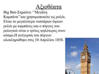 Αξιοθέατα
Big Ben-Σημαίνει ‘’Μεγάλη
Καμπάνα’’και χρησιμοποιείτε ως ρολόι.
Είναι το μεγαλύτερο τεσσάρων όψεων
ρολόι με καμπάνες και ο πύργος του
ρολογιού είναι ο τρίτος ψηλότερος στον
κόσμο.Η ανέγερση του πύργου
ολοκληρώθηκε στις 10 Απριλίου 1858.
 