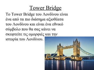 Τοwer Bridge
To Tower Bridge του Λονδίνου είναι
ένα από τα πιο διάσημα αξιοθέατα
του Λονδίνου και είναι ένα εθνικό
σύμβολο που θα σας κάνει να
σκεφτείτε τις ομορφιές και την
ιστορία του Λονδίνου.
 