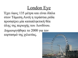 London Eye
Έχει ύψος 135 μέτρα και είναι δίπλα
στον Τάμεση.Αυτή η τεράστια ρόδα
προσφέρει μία καταπληκτική θέα
όλης της περιοχής του Λονδίνου.
Δημιουργήθηκε το 2000 για τον
εορτασμό της χιλιετίας.
 