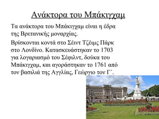 Ανάκτορα του Μπάκιγχαμ
Τα ανάκτορα του Μπάκιγχαμ είναι η έδρα
της Βρετανικής μοναρχίας.
Βρίσκονται κοντά στο Σέιντ Τζέιμς Πάρκ
στο Λονδίνο. Κατασκευάστηκαν το 1703
για λογαριασμό του Σέφιλντ, δούκα του
Μπάκιγχαμ, και αγοράστηκαν το 1761 από
τον βασιλιά της Αγγλίας, Γεώργιο τον Γ΄.
 