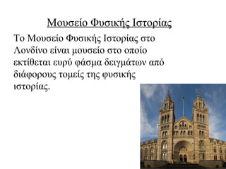 Μουσείο Φυσικής Ιστορίας
Το Μουσείο Φυσικής Ιστορίας στο
Λονδίνο είναι μουσείο στο οποίο
εκτίθεται ευρύ φάσμα δειγμάτων από
διάφορους τομείς της φυσικής
ιστορίας.
 