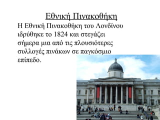 Εθνική Πινακοθήκη
Η Εθνική Πινακοθήκη του Λονδίνου
ιδρύθηκε το 1824 και στεγάζει
σήμερα μια από τις πλουσιότερες
συλλογές πινάκων σε παγκόσμιο
επίπεδο.
 