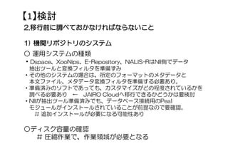 【1】検討
2222....移行前に調べておかなければならないこと移行前に調べておかなければならないこと移行前に調べておかなければならないこと移行前に調べておかなければならないこと
1111)))) 機関リポジトリの機関リポジトリの機関リポジトリの機関リポジトリのシステムシステムシステムシステム
○ 運用システムの種類
・Dspace、XooNips、E-Repository、NALIS-RはNII側でデータ
抽出ツールと変換フィルタを準備ずみ
・その他のシステムの場合は、所定のフォーマットのメタデータと
本文ファイル、メタデータ変換フィルタを準備する必要あり。
・準備済みのソフトであっても、カスタマイズがどの程度されているかを
調べる必要あり ← JAIRO Cloudへ移行できるかどうかは要検討
・NIIが抽出ツール準備済みでも、データベース接続用のPeal
モジュールがインストールされていることが前提なので要確認。
# 追加インストールが必要になる可能性あり
○ディスク容量の確認
# 圧縮作業で、作業領域が必要となる
 