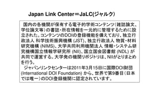 国内の各機関が保有する電子的学術コンテンツ（雑誌論文、
学位論文等）の書誌・所在情報を一元的に管理するために設
立された。コンテンツのDOIの登録機能を備えており、独立行
政法人 科学技術振興機構 (JST)、独立行政法人 物質・材料
研究機構 (NIMS)、大学共同利用機関法人 情報・システム研
究機構国立情報学研究所 (NII)、国立国会図書館 (NDL) が
共同で運営する。大学発の機関リポジトリは、NIIがとりまとめ
を行う。
ジャパンリンクセンターは2011年3月15日に国際DOI財団
(International DOI Foundation) から、世界で第9番目（日本
では唯一）のDOI登録機関に認定されています。
Japan Link Center＝＝＝＝JaLC(ジャルク）ジャルク）ジャルク）ジャルク）
 