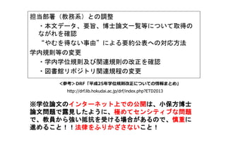 担当部署（教務系）との調整
・本文データ、要旨、博士論文一覧等について取得の
ながれを確認
“やむを得ない事由”による要約公表への対応方法
学内規則等の変更
・学内学位規則及び関連規則の改正を確認
・図書館リポジトリ関連規程の変更
＜参考＞DRF「平成25年学位規則改正についての情報まとめ」
http://drf.lib.hokudai.ac.jp/drf/index.php?ETD2013
※※※※学位論文の学位論文の学位論文の学位論文のインターネット上での公開インターネット上での公開インターネット上での公開インターネット上での公開は、小保方博士は、小保方博士は、小保方博士は、小保方博士
論文問題で露見したように、論文問題で露見したように、論文問題で露見したように、論文問題で露見したように、極めてセンシティブな問題極めてセンシティブな問題極めてセンシティブな問題極めてセンシティブな問題
で、教員から強い抵抗を受ける場合があるので、で、教員から強い抵抗を受ける場合があるので、で、教員から強い抵抗を受ける場合があるので、で、教員から強い抵抗を受ける場合があるので、慎重慎重慎重慎重にににに
進めること！！進めること！！進めること！！進めること！！法律をふりかざさない法律をふりかざさない法律をふりかざさない法律をふりかざさないこと！こと！こと！こと！
 