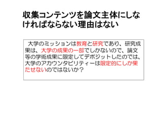 収集コンテンツを論文主体にしな
ければならない理由はない
大学のミッションは教育と研究であり、研究成
果は、大学の成果の一部でしかないので、論文
等の学術成果に限定してデポジットしたのでは、
大学のアカウンタビリティーは限定的にしか果
たせないのではないか？
 