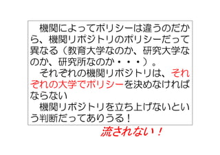 機関によってポリシーは違うのだか
ら、機関リポジトリのポリシーだって
異なる（教育大学なのか、研究大学な
のか、研究所なのか・・・）。
それぞれの機関リポジトリは、それ
ぞれの大学でポリシーを決めなければ
ならない
機関リポジトリを立ち上げないとい
う判断だってありうる！
流されない！
 
