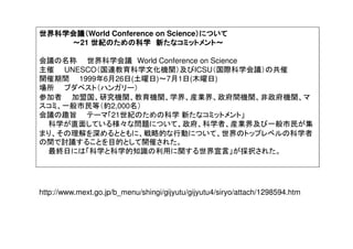 世界科学会議（世界科学会議（世界科学会議（世界科学会議（World Conference on Science）について）について）について）について
～～～～21 世紀のための科学世紀のための科学世紀のための科学世紀のための科学 新たなコミットメント～新たなコミットメント～新たなコミットメント～新たなコミットメント～
会議の名称 世界科学会議 World Conference on Science
主催 UNESCO（国連教育科学文化機関）及びICSU（国際科学会議）の共催
開催期間 1999年6月26日(土曜日)～7月1日(木曜日)
場所 ブダペスト（ハンガリー）
参加者 加盟国、研究機関、教育機関、学界、産業界、政府間機関、非政府機関、マ
スコミ、一般市民等（約2,000名）
会議の趣旨 テーマ「21世紀のための科学 新たなコミットメント」
科学が直面している様々な問題について、政府、科学者、産業界及び一般市民が集
まり、その理解を深めるとともに、戦略的な行動について、世界のトップレベルの科学者
の間で討議することを目的として開催された。
最終日には「科学と科学的知識の利用に関する世界宣言」が採択された。
http://www.mext.go.jp/b_menu/shingi/gijyutu/gijyutu4/siryo/attach/1298594.htm
 