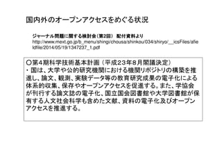ジャーナル問題に関する検討会（第ジャーナル問題に関する検討会（第ジャーナル問題に関する検討会（第ジャーナル問題に関する検討会（第2回）回）回）回） 配付配付配付配付資料より資料より資料より資料より
http://www.mext.go.jp/b_menu/shingi/chousa/shinkou/034/shiryo/__icsFiles/afie
ldfile/2014/05/19/1347237_1.pdf
○第４期科学技術基本計画 （平成２３年８月閣議決定）
・ 国は、大学や公的研究機関における機関リポジトリの構築を推
進し、論文、観測、実験データ等の教育研究成果の電子化による
体系的収集、保存やオープンアクセスを促進する。また、学協会
が刊行する論文誌の電子化、国立国会図書館や大学図書館が保
有する人文社会科学も含めた文献、資料の電子化及びオープン
アクセスを推進する。
国内外のオープンアクセスをめぐる状況
 
