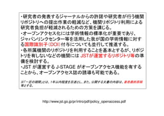 ・研究者の発表するジャーナルからの許諾や研究者が行う機関
リポジトリへの提出作業の軽減など、機関リポジトリ利用による
研究者負担が軽減されるための方策を講じる。
・オープンアクセス化には学術情報の標準化が重要であり、
ジャパンリンクセンター等を活用した我が国の学術情報に対す
る国際識別子（DOI）付与についても並行して推進する。
・各所属機関のリポジトリを利用することを基本とするが、リポジ
トリを有しないなどの機関には JSTが運営するリポジトリ等の準
備を検討する。
・JST が運営する J-STAGE がオープンアクセス機能を有する
ことから、オープンアクセス誌の誘導も可能である。
※「一定の期間」とは、１年以内程度を目途とし、また、公開する文書の内容は、著者最終原稿
等とする。
http://www.jst.go.jp/pr/intro/pdf/policy_openaccess.pdf
 