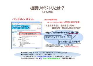 機関リポジトリとは？
ちょっと解説
これを採用すると…登録すると同時に
論文に唯一無二のＵＲIが付きます
http://hdl.handle.net/2324/30http://hdl.handle.net/2324/30http://hdl.handle.net/2324/30http://hdl.handle.net/2324/30
リポジトリシステムを表します
それぞれの論文の番号
登録した論文のURIは今後サーバの入れ替え等が
あっても変わることがありません。 →将来のリンク切れもなし
ハンドルシステム （Dspace装備可能
＆ハンドルシステムを管理するCNRIと契約が必要）
◆CNRIから契約してハンドルシステムの番号(=プレフィックス)もらったよ
◆CNRIとは契約せずにハンドルシステム使わないよ
…どちらの場合にも DSpaceの設定が必要です。→実際はどうしたらいい？
そんな時はDRFのHPへGo http://drf.lib.hokudai.ac.jp/http://drf.lib.hokudai.ac.jp/http://drf.lib.hokudai.ac.jp/http://drf.lib.hokudai.ac.jp/ 「技術関連情報」に！
 