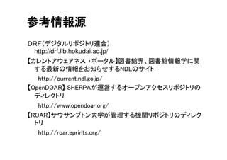 ＤＲＦ（デジタルリポジトリ連合）
http://drf.lib.hokudai.ac.jp/
【カレントアウェアネス ・ポータル】図書館界、図書館情報学に関
する最新の情報をお知らせするNDLのサイト
http://current.ndl.go.jp/
【OpenDOAR】 SHERPAが運営するオープンアクセスリポジトリの
ディレクトリ
http://www.opendoar.org/
【ROAR】サウサンプトン大学が管理する機関リポジトリのディレク
トリ
http://roar.eprints.org/
参考情報源
 