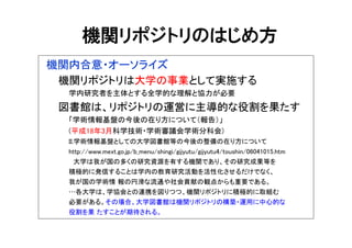 機関リポジトリのはじめ方
機関内合意・オーソライズ
機関リポジトリは大学の事業として実施する
学内研究者を主体とする全学的な理解と協力が必要
図書館は、リポジトリの運営に主導的な役割を果たす
「学術情報基盤の今後の在り方について（報告）」
(平成18年3月科学技術・学術審議会学術分科会)
II.学術情報基盤としての大学図書館等の今後の整備の在り方について
http://www.mext.go.jp/b_menu/shingi/gijyutu/gijyutu4/toushin/06041015.htm
大学は我が国の多くの研究資源を有する機関であり、その研究成果等を
積極的に発信することは学内の教育研究活動を活性化させるだけでなく、
我が国の学術情 報の円滑な流通や社会貢献の観点からも重要である。
…各大学は、学協会との連携を図りつつ、機関リポジトリに積極的に取組む
必要がある。その場合、大学図書館は機関リポジトリの構築・運用に中心的な
役割を果 たすことが期待される。
 