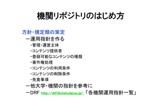 方針・規定類の策定
－運用指針を作る
・管理・運営主体
・コンテンツ提供者
・登録可能なコンテンツの種類
・著作権処理
・コンテンツの利用条件
・コンテンツの削除条件
・免責事項
－他大学・機関の指針を参考に
－DRF http://drf.lib.hokudai.ac.jp/http://drf.lib.hokudai.ac.jp/http://drf.lib.hokudai.ac.jp/http://drf.lib.hokudai.ac.jp/ 「各機関運用指針一覧」
機関リポジトリのはじめ方
 