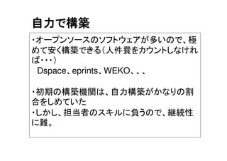 自力で構築
・オープンソースのソフトウェアが多いので、極
めて安く構築できる（人件費をカウントしなけれ
ば・・・）
Dspace、eprints、WEKO、、、
・初期の構築機関は、自力構築がかなりの割
合をしめていた
・しかし、担当者のスキルに負うので、継続性
に難。
 