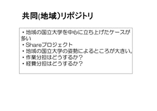 共同(地域）リポジトリ
・地域の国立大学を中心に立ち上げたケースが
多い
・Shareプロジェクト
・地域の国立大学の姿勢によるところが大きい。
・作業分担はどうするか？
・経費分担はどうするか？
 