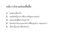 หลัก 5 คำถำมก่อนเชื่อสื่อ
1. ใครสร้างเนื้อหานี้?
2. เทคนิคใดที่ถูกนามาใช้ในการดึงดูดความสนใจ?
3. แต่ละคนรับรู้สื่อต่างกันอย่างไร?
4. ทัศนคติ ค่านิยม มุมมองใดบ้างที่สื่อปลูกฝัง น าเสนอแก่เรา?
5. เนื้อหานี้ถูกส่งมาเพื่อหวังอะไร?
 