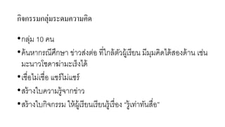 กิจกรรมกลุ่มระดมควำมคิด
•กลุ่ม 10 คน
•ค้นหากรณีศึกษา ข่าวส่งต่อ ที่ใกล้ตัวผู้เรียน มีมุมคิดได้สองด้าน เช่น
มะนาวโซดาฆ่ามะเร็งได้
•เชื่อไม่เชื่อ แชร์ไม่แชร์
•สร้างใบความรู้จากข่าว
•สร้างใบกิจกรรม ให้ผู้เรียนเรียนรู้เรื่อง “รู้เท่าทันสื่อ”
 