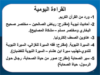 ‫اليومية‬ ‫القراءة‬
1-‫الكريا‬ ‫القرآن‬ ‫من‬ ‫ورد‬.
2-‫نبويرة‬ ‫أحاديث‬(‫مقترر‬:‫الصرالحين‬ ‫ريرا‬–‫صرح‬ ‫مختصرر‬‫يح‬
‫مسلا‬ ‫ومختصر‬ ‫البخاري‬–‫المصابيح‬ ‫مشكاة‬.)
3-‫لكترونيا‬ ‫الصحف‬ ‫عناوين‬.
4-‫النبوية‬ ‫السيرة‬( .‫مقتر‬:‫للغمالي‬ ‫السيرة‬ ‫فقه‬-‫السي‬‫النبويرة‬ ‫رة‬
‫للندوي‬-‫هشاا‬ ‫ابن‬ ‫سيرة‬ ‫تهذيب‬–‫للغض‬ ‫النبوية‬ ‫السيرة‬‫بان‬.)
5-‫الصحابة‬ ‫سير‬(‫مقتر‬:‫حرو‬ ‫رجرال‬ ،‫الصرحابة‬ ‫حياة‬ ‫من‬ ‫صور‬‫ل‬
‫الصحابة‬ ‫حياة‬ ،‫الرسول‬)
39
 