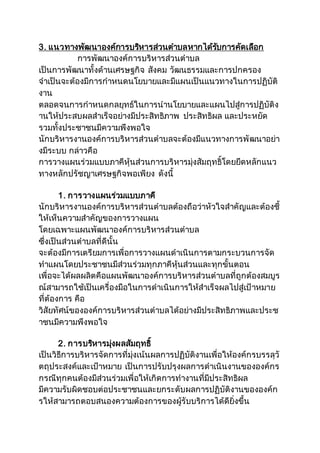 3. แนวทางพัฒนาองค์การบริหารส่วนตาบลหากได้รับการคัดเลือก
การพัฒนาองค์การบริหารส่วนตาบล
เป็นการพัฒนาทั้งด้านเศรษฐกิจ สังคม วัฒนธรรมและการปกครอง
จาเป็นจะต้องมีการกาหนดนโยบายและมีแผนเป็นแนวทางในการปฏิบัติ
งาน
ตลอดจนการกาหนดกลยุทธ์ในการนานโยบายและแผนไปสู่การปฏิบัติง
านให้ประสบผลสาเร็จอย่างมีประสิทธิภาพ ประสิทธิผล และประหยัด
รวมทั้งประชาชนมีความพึงพอใจ
นักบริหารงานองค์การบริหารส่วนตาบลจะต้องมีแนวทางการพัฒนาอย่า
งมีระบบ กล่าวคือ
การวางแผนร่วมแบบภาคีหุ้นส่วนการบริหารมุ่งสัมฤทธิ์โดยยึดหลักแนว
ทางหลักปรัชญาเศรษฐกิจพอเพียง ดังนี้
1. การวางแผนร่วมแบบภาคี
นักบริหารงานองค์การบริหารส่วนตาบลต้องถือว่าหัวใจสาคัญและต้องชี้
ให้เห็นความสาคัญของการวางแผน
โดยเฉพาะแผนพัฒนาองค์การบริหารส่วนตาบล
ซึ่งเป็นส่วนตาบลที่ดีนั้น
จะต้องมีการเตรียมการเพื่อการวางแผนดาเนินการตามกระบวนการจัด
ทาแผนโดยประชาชนมีส่วนร่วมทุกภาคีหุ้นส่วนและทุกขั้นตอน
เพื่อจะได้ผลผลิตคือแผนพัฒนาองค์การบริหารส่วนตาบลที่ถูกต้องสมบูร
ณ์สามารถใช้เป็นเครื่องมือในการดาเนินการให้สาเร็จผลไปสู่เป้าหมาย
ที่ต้องการ คือ
วิสัยทัศน์ขององค์การบริหารส่วนตาบลได้อย่างมีประสิทธิภาพและประช
าชนมีความพึงพอใจ
2. การบริหารมุ่งผลสัมฤทธิ์
เป็นวิธีการบริหารจัดการที่มุ่งเน้นผลการปฏิบัติงานเพื่อให้องค์กรบรรลุวั
ตถุประสงค์และเป้าหมาย เป็นการปรับปรุงผลการดาเนินงานขององค์กร
กรณีทุกคนต้องมีส่วนร่วมเพื่อให้เกิดการทางานที่มีประสิทธิผล
มีความรับผิดชอบต่อประชาชนและยกระดับผลการปฏิบัติงานขององค์ก
รให้สามารถตอบสนองความต้องการของผู้รับบริการได้ดียิ่งขึ้น
 