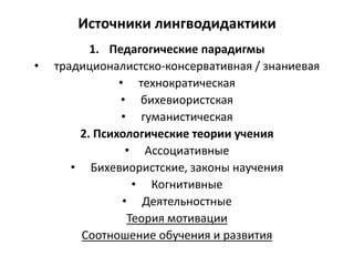 Источники лингводидактики
1. Педагогические парадигмы
• традиционалистско-консервативная / знаниевая
• технократическая
• бихевиористская
• гуманистическая
2. Психологические теории учения
• Ассоциативные
• Бихевиористские, законы научения
• Когнитивные
• Деятельностные
Теория мотивации
Соотношение обучения и развития
 
