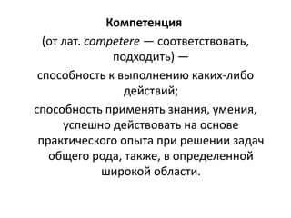 Компетенция
(от лат. competere — соответствовать,
подходить) —
способность к выполнению каких-либо
действий;
способность применять знания, умения,
успешно действовать на основе
практического опыта при решении задач
общего рода, также, в определенной
широкой области.
 