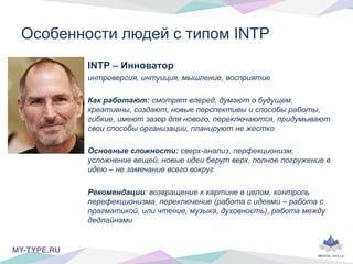INTP – Инноватор
интроверсия, интуиция, мышление, восприятие
Как работают: смотрят вперед, думают о будущем,
креативны, создают, новые перспективы и способы работы,
гибкие, имеют зазор для нового, переключаются, придумывают
свои способы организации, планируют не жестко
Основные сложности: сверх-анализ, перфекционизм,
усложнение вещей, новые идеи берут верх, полное погружение в
идею – не замечание всего вокруг
Рекомендации: возвращение к картине в целом, контроль
перефекционизма, переключение (работа с идеями – работа с
прагматикой, или чтение, музыка, духовность), работа между
дедлайнами
Особенности людей с типом INTP
MY-TYPE.RU!
 