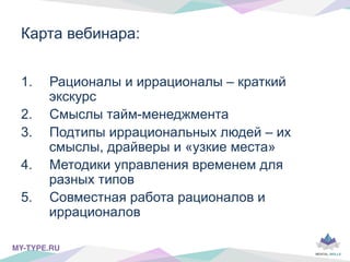 Карта вебинара:
1.  Рационалы и иррационалы – краткий
экскурс
2.  Смыслы тайм-менеджмента
3.  Подтипы иррациональных людей – их
смыслы, драйверы и «узкие места»
4.  Методики управления временем для
разных типов
5.  Совместная работа рационалов и
иррационалов
MY-TYPE.RU!
 