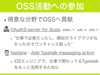 OSS活動への参加
•得意な分野でOSSへ貢献
•OAuth2-server for Scala
• 仕事で必要だったし、類似のライブラリがな
かったのでワンチャンス狙った
•fastlane - Add Typetalk messaging ...