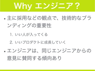 Why エンジニア？
•主に採用などの観点で、技術的なブラ
ンディングの重要性
1. いい人が入ってくる
2. いいプロダクトに成長していく
•エンジニアは、同じエンジニアからの
意見に賛同する傾向あり
 