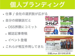 個人ブランディング
•仕事 / 会社の選択肢が広がる
•自分の経験談だと
•OSS界隈にコミット
•雑誌記事寄稿
•イベント登壇
•これらが相互作用してきた
日経Linux 2015年3月号
 