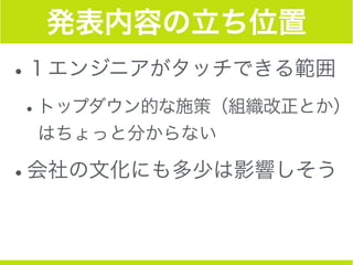 発表内容の立ち位置
•１エンジニアがタッチできる範囲
•トップダウン的な施策（組織改正とか）
はちょっと分からない
•会社の文化にも多少は影響しそう
 