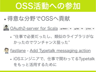 OSS活動への参加
•得意な分野でOSSへ貢献
•OAuth2-server for Scala
• 仕事で必要だったし、類似のライブラリがな
かったのでワンチャンス狙った
•fastlane - Add Typetalk messaging action
•iOSエンジニアで、仕事で関わってるTypetalk
をもっと活用するために
 