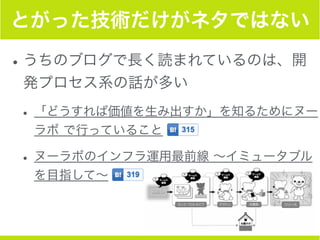 とがった技術だけがネタではない
•うちのブログで長く読まれているのは、開
発プロセス系の話が多い
• 「どうすれば価値を生み出すか」を知るためにヌー
ラボ で行っていること
• ヌーラボのインフラ運用最前線 ∼イミュータブル
を目指して∼
 