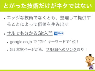 とがった技術だけがネタではない
•エッジな技術でなくとも、整理して提供す
ることによって価値を生み出す
•サルでも分かるGit入門
•google.co.jp で Git キーワードで1位！
•Git 本家ページから、サルGitへのリンクあり！
 