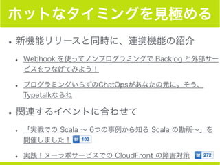 ホットなタイミングを見極める
•新機能リリースと同時に、連携機能の紹介
• Webhook を使ってノンプログラミングで Backlog と外部サー
ビスをつなげてみよう！
• プログラミングいらずのChatOpsがあなたの元に。そう、
Typetalkならね
•関連するイベントに合わせて
• 「実戦での Scala ∼ 6つの事例から知る Scala の勘所∼」を
開催しました！
• 実践！ヌーラボサービスでの CloudFront の障害対策
 