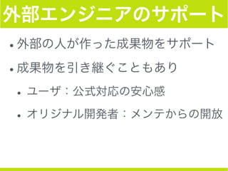 外部エンジニアのサポート
•外部の人が作った成果物をサポート
•成果物を引き継ぐこともあり
•ユーザ：公式対応の安心感
•オリジナル開発者：メンテからの開放
 