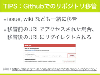 TIPS：Githubでのリポジトリ移管
•issue, wiki なども一緒に移管
•移管前のURLでアクセスされた場合、
移管後のURLにリダイレクトされる
詳細：https://help.github.com/articles/transferring-a-repository/
 