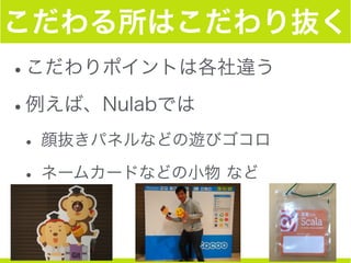 こだわる所はこだわり抜く
•こだわりポイントは各社違う
•例えば、Nulabでは
• 顔抜きパネルなどの遊びゴコロ
• ネームカードなどの小物 など
 