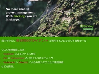 JAWS	
  Days	
  2013
	
  	
  国内を中⼼心に  約3000クライアント  が利利⽤用するプロジェクト管理理ツール  
  タスク管理理機能に加え、  
• WebDAV  によるファイル共有  
• Git  や  Subversion  のリポジトリホスティング  
• Webhook  や  OAuth2  による外部システムとの連携機能  
  などを提供。  
 