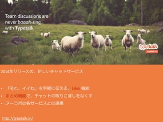 2014年リリースの、新しいチャットサービス  
• 「それ、イイね」を⼿手軽に伝える、Like  機能  
• まとめ機能で、チャットの取りこぼしをなくす  
• ヌーラボの各サービスとの連携  
  http://typetalk.in/
 