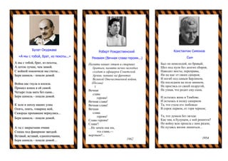 Булат Окуджава
«А мы с тобой, брат, из пехоты...»
А мы с тобой, брат, из пехоты,
А летом лучше, чем зимой.
С войной покончили мы счеты...
Бери шинель - пошли домой.
Война нас гнула и косила.
Пришел конец и ей самой.
Четыре года мать без сына...
Бери шинель - пошли домой.
К золе и пеплу наших улиц
Опять, опять, товарищ мой,
Скворцы пропавшие вернулись...
Бери шинель - пошли домой.
А ты с закрытыми очами
Спишь под фанерною звездой.
Вставай, вставай, однополчанин,
Бери шинель - пошли домой…
Роберт Рождественский
Реквием (Вечная слава героям...)
Памяти наших отцов и старших
братьев, памяти вечно молодых
солдат и офицеров Советской
Армии, павших на фронтах
Великой Отечественной войны.
(Поэма)
1
Вечная
слава
героям!
Вечная слава!
Вечная слава!
Вечная
слава
героям!
Слава героям!
Слава!!
...Но зачем она им,
эта слава,—
мертвым?...
1962
Константин Симонов
Сын
Был он немолодой, но бравый;
Шел под пули без долгих сборов,
Наводил мосты, переправы,
Ни на шаг от своих саперов;
И погиб под самым Берлином,
На последнем на поле минном,
Не простясь со своей подругой,
Не узнав, что родит ему сына.
И осталась жена в Тамбове.
И осталась в полку саперном
Та, что стала его любовью
В сорок первом, от горя черном;
Та, что думала без загада:
Как там, в будущем, с ней решится?
Но войну всю прошла с ним рядом,
Не пугаясь жизни лишиться...
1954
 
